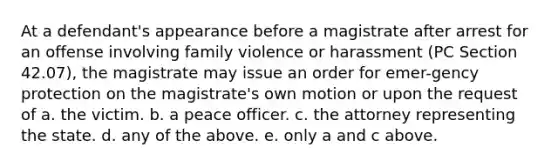 At a defendant's appearance before a magistrate after arrest for an offense involving family violence or harassment (PC Section 42.07), the magistrate may issue an order for emer-gency protection on the magistrate's own motion or upon the request of a. the victim. b. a peace officer. c. the attorney representing the state. d. any of the above. e. only a and c above.