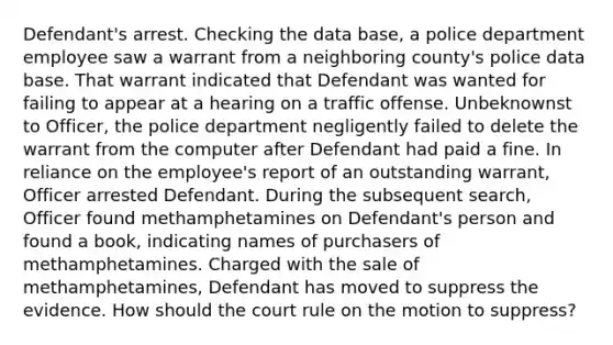 Defendant's arrest. Checking the data base, a police department employee saw a warrant from a neighboring county's police data base. That warrant indicated that Defendant was wanted for failing to appear at a hearing on a traffic offense. Unbeknownst to Officer, the police department negligently failed to delete the warrant from the computer after Defendant had paid a fine. In reliance on the employee's report of an outstanding warrant, Officer arrested Defendant. During the subsequent search, Officer found methamphetamines on Defendant's person and found a book, indicating names of purchasers of methamphetamines. Charged with the sale of methamphetamines, Defendant has moved to suppress the evidence. How should the court rule on the motion to suppress?