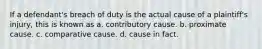 If a defendant's breach of duty is the actual cause of a plaintiff's injury, this is known as a. contributory cause. b. proximate cause. c. comparative cause. d. cause in fact.