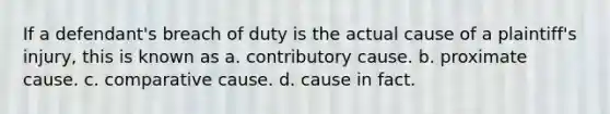 If a defendant's breach of duty is the actual cause of a plaintiff's injury, this is known as a. contributory cause. b. proximate cause. c. comparative cause. d. cause in fact.