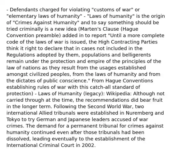 - Defendants charged for violating "customs of war" or "elementary laws of humanity" - "Laws of humanity" is the origin of "Crimes Against Humanity" and to say something should be tried criminally is a new idea (Marten's Clause (Hague Convention preamble) added in to report "Until a more complete code of the laws of war is issued, the High Contracting Parties think it right to declare that in cases not included in the Regulations adopted by them, populations and belligerents remain under the protection and empire of the principles of the law of nations as they result from the usages established amongst civilized peoples, from the laws of humanity and from the dictates of public conscience." From Hague Conventions establishing rules of war with this catch-all standard of protection) - Laws of Humanity (legacy): Wikipedia: Although not carried through at the time, the recommendations did bear fruit in the longer term. Following the Second World War, two international Allied tribunals were established in Nuremberg and Tokyo to try German and Japanese leaders accused of war crimes. The demand for a permanent tribunal for crimes against humanity continued even after those tribunals had been dissolved, leading eventually to the establishment of the International Criminal Court in 2002.