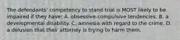 The defendants' competency to stand trial is MOST likely to be impaired if they have: A. obsessive-compulsive tendencies. B. a developmental disability. C. amnesia with regard to the crime. D. a delusion that their attorney is trying to harm them.