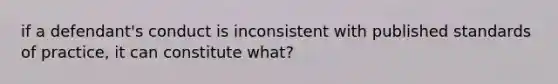 if a defendant's conduct is inconsistent with published standards of practice, it can constitute what?