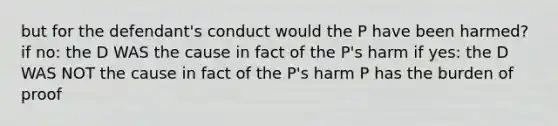 but for the defendant's conduct would the P have been harmed? if no: the D WAS the cause in fact of the P's harm if yes: the D WAS NOT the cause in fact of the P's harm P has the burden of proof