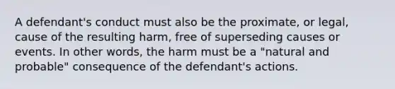 A defendant's conduct must also be the proximate, or legal, cause of the resulting harm, free of superseding causes or events. In other words, the harm must be a "natural and probable" consequence of the defendant's actions.