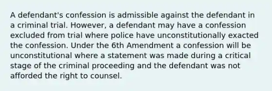 A defendant's confession is admissible against the defendant in a criminal trial. However, a defendant may have a confession excluded from trial where police have unconstitutionally exacted the confession. Under the 6th Amendment a confession will be unconstitutional where a statement was made during a critical stage of the criminal proceeding and the defendant was not afforded the right to counsel.