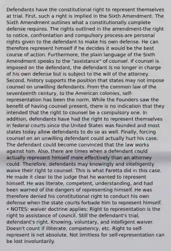 Defendants have the constitutional right to represent themselves at trial. First, such a right is implied in the Sixth Amendment. The Sixth Amendment outlines what a constitutionally complete defense requires. The rights outlined in the amendment-the right to notice, confrontation and compulsory process-are personal rights given to the defendant to make his own defense. He can therefore represent himself if he decides it would be the best course of action. Furthermore, the plain language of the Sixth Amendment speaks to the "assistance" of counsel. If counsel is imposed on the defendant, the defendant is no longer in charge of his own defense but is subject to the will of the attorney. Second, history supports the position that states may not impose counsel on unwilling defendants. From the common law of the seventeenth century, to the American colonies, self-representation has been the norm. While the Founders saw the benefit of having counsel present, there is no indication that they intended that the right to counsel be a compulsory one. In addition, defendants have had the right to represent themselves in federal courts since the United States was founded and most states today allow defendants to do so as well. Finally, forcing counsel on an unwilling defendant could actually hurt his case. The defendant could become convinced that the law works against him. Also, there are times when a defendant could actually represent himself more effectively than an attorney could. Therefore, defendants may knowingly and intelligently waive their right to counsel. This is what Faretta did in this case. He made it clear to the judge that he wanted to represent himself. He was literate, competent, understanding, and had been warned of the dangers of representing himself. He was therefore denied his constitutional right to conduct his own defense when the state courts forbade him to represent himself. • NOTES: waiver doctrine applies: Right to representation is the right to assistance of council. Still the defendant's trial, defendant's right. Knowing, voluntary, and intelligent waiver. Doesn't count if illiterate, competency, etc. Right to self-represent is not absolute. Not limitless for self-representation can be lost involuntarily.