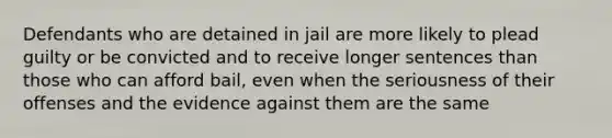 Defendants who are detained in jail are more likely to plead guilty or be convicted and to receive longer sentences than those who can afford bail, even when the seriousness of their offenses and the evidence against them are the same