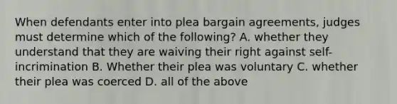 When defendants enter into plea bargain agreements, judges must determine which of the following? A. whether they understand that they are waiving their right against self-incrimination B. Whether their plea was voluntary C. whether their plea was coerced D. all of the above