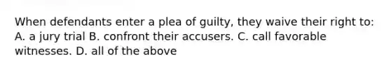 When defendants enter a plea of guilty, they waive their right to: A. a jury trial B. confront their accusers. C. call favorable witnesses. D. all of the above