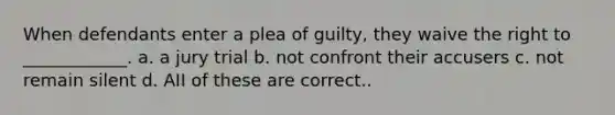 When defendants enter a plea of guilty, they waive the right to ____________. a. a jury trial b. not confront their accusers c. not remain silent d. AII of these are correct..