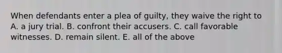 When defendants enter a plea of guilty, they waive the right to A. a jury trial. B. confront their accusers. C. call favorable witnesses. D. remain silent. E. all of the above