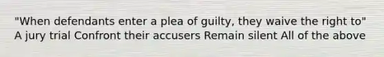 "When defendants enter a plea of guilty, they waive the right to" A jury trial Confront their accusers Remain silent All of the above