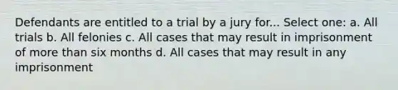 Defendants are entitled to a trial by a jury for... Select one: a. All trials b. All felonies c. All cases that may result in imprisonment of <a href='https://www.questionai.com/knowledge/keWHlEPx42-more-than' class='anchor-knowledge'>more than</a> six months d. All cases that may result in any imprisonment