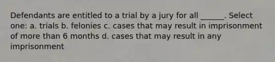 Defendants are entitled to a trial by a jury for all ______. Select one: a. trials b. felonies c. cases that may result in imprisonment of more than 6 months d. cases that may result in any imprisonment