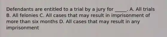 Defendants are entitled to a trial by a jury for _____. A. All trials B. All felonies C. All cases that may result in imprisonment of more than six months D. All cases that may result in any imprisonment