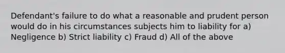 Defendant's failure to do what a reasonable and prudent person would do in his circumstances subjects him to liability for a) Negligence b) Strict liability c) Fraud d) All of the above