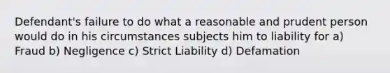 Defendant's failure to do what a reasonable and prudent person would do in his circumstances subjects him to liability for a) Fraud b) Negligence c) Strict Liability d) Defamation