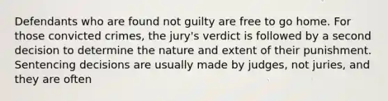 Defendants who are found not guilty are free to go home. For those convicted crimes, the jury's verdict is followed by a second decision to determine the nature and extent of their punishment. Sentencing decisions are usually made by judges, not juries, and they are often