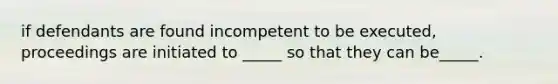 if defendants are found incompetent to be executed, proceedings are initiated to _____ so that they can be_____.