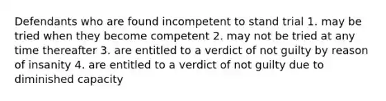 Defendants who are found incompetent to stand trial 1. may be tried when they become competent 2. may not be tried at any time thereafter 3. are entitled to a verdict of not guilty by reason of insanity 4. are entitled to a verdict of not guilty due to diminished capacity