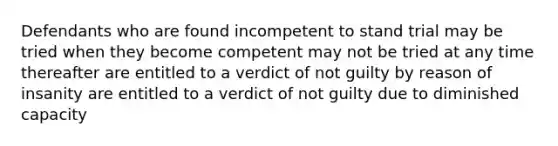 Defendants who are found incompetent to stand trial may be tried when they become competent may not be tried at any time thereafter are entitled to a verdict of not guilty by reason of insanity are entitled to a verdict of not guilty due to diminished capacity