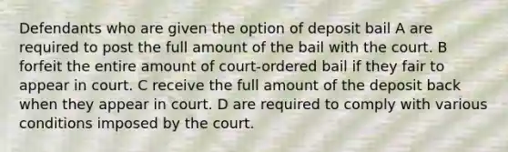 Defendants who are given the option of deposit bail A are required to post the full amount of the bail with the court. B forfeit the entire amount of court-ordered bail if they fair to appear in court. C receive the full amount of the deposit back when they appear in court. D are required to comply with various conditions imposed by the court.