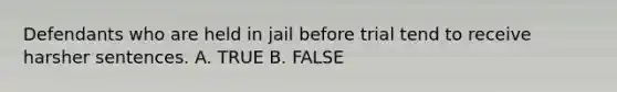 Defendants who are held in jail before trial tend to receive harsher sentences. A. TRUE B. FALSE