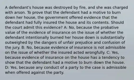 A defendant's house was destroyed by fire, and she was charged with arson. To prove that the defendant had a motive to burn down her house, the government offered evidence that the defendant had fully insured the house and its contents. Should the court admit this evidence? A: No, because the probative value of the evidence of insurance on the issue of whether the defendant intentionally burned her house down is substantially outweighed by the dangers of unfair prejudice and confusion of the jury. B: No, because evidence of insurance is not admissible on the issue of whether the insured acted wrongfully. C: Yes, because evidence of insurance on the house has a tendency to show that the defendant had a motive to burn down the house. D: Yes, because any conduct of a party to the case is admissible when offered against the party.