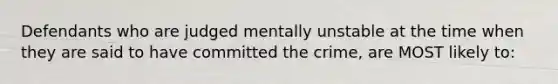 Defendants who are judged mentally unstable at the time when they are said to have committed the crime, are MOST likely to: