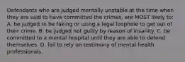 Defendants who are judged mentally unstable at the time when they are said to have committed the crimes, are MOST likely to: A. be judged to be faking or using a legal loophole to get out of their crime. B. be judged not guilty by reason of insanity. C. be committed to a mental hospital until they are able to defend themselves. D. fail to rely on testimony of mental health professionals.