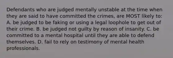 Defendants who are judged mentally unstable at the time when they are said to have committed the crimes, are MOST likely to: A. be judged to be faking or using a legal loophole to get out of their crime. B. be judged not guilty by reason of insanity. C. be committed to a mental hospital until they are able to defend themselves. D. fail to rely on testimony of mental health professionals.