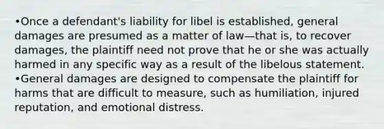 •Once a defendant's liability for libel is established, general damages are presumed as a matter of law—that is, to recover damages, the plaintiff need not prove that he or she was actually harmed in any specific way as a result of the libelous statement. •General damages are designed to compensate the plaintiff for harms that are difficult to measure, such as humiliation, injured reputation, and emotional distress.