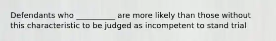 Defendants who __________ are more likely than those without this characteristic to be judged as incompetent to stand trial