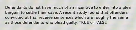 Defendants do not have much of an incentive to enter into a plea bargain to settle their case. A recent study found that offenders convicted at trial receive sentences which are roughly the same as those defendants who plead guilty. TRUE or FALSE