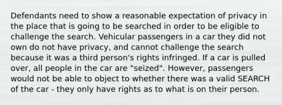 Defendants need to show a reasonable expectation of privacy in the place that is going to be searched in order to be eligible to challenge the search. Vehicular passengers in a car they did not own do not have privacy, and cannot challenge the search because it was a third person's rights infringed. If a car is pulled over, all people in the car are "seized". However, passengers would not be able to object to whether there was a valid SEARCH of the car - they only have rights as to what is on their person.