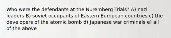 Who were the defendants at the Nuremberg Trials? A) nazi leaders B) soviet occupants of Eastern European countries c) the developers of the atomic bomb d) Japanese war criminals e) all of the above