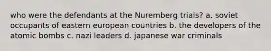 who were the defendants at the Nuremberg trials? a. soviet occupants of eastern european countries b. the developers of the atomic bombs c. nazi leaders d. japanese war criminals