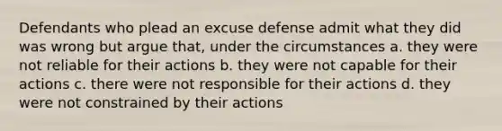 Defendants who plead an excuse defense admit what they did was wrong but argue that, under the circumstances a. they were not reliable for their actions b. they were not capable for their actions c. there were not responsible for their actions d. they were not constrained by their actions