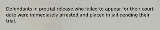 Defendants in pretrial release who failed to appear for their court date were immediately arrested and placed in jail pending their trial.