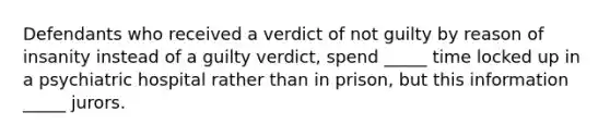 Defendants who received a verdict of not guilty by reason of insanity instead of a guilty verdict, spend _____ time locked up in a psychiatric hospital rather than in prison, but this information _____ jurors.