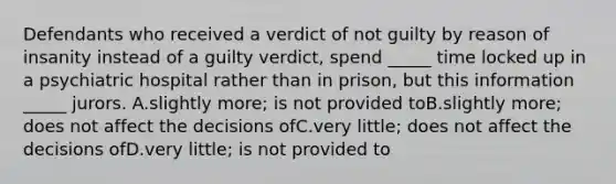 Defendants who received a verdict of not guilty by reason of insanity instead of a guilty verdict, spend _____ time locked up in a psychiatric hospital rather than in prison, but this information _____ jurors. A.slightly more; is not provided toB.slightly more; does not affect the decisions ofC.very little; does not affect the decisions ofD.very little; is not provided to