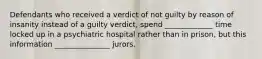 Defendants who received a verdict of not guilty by reason of insanity instead of a guilty verdict, spend _____________ time locked up in a psychiatric hospital rather than in prison, but this information _______________ jurors.