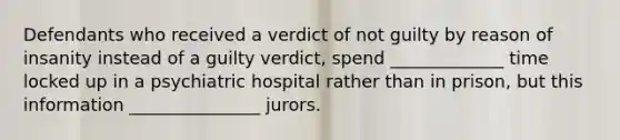 Defendants who received a verdict of not guilty by reason of insanity instead of a guilty verdict, spend _____________ time locked up in a psychiatric hospital rather than in prison, but this information _______________ jurors.