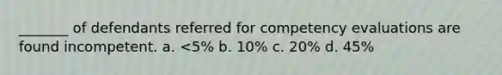 _______ of defendants referred for competency evaluations are found incompetent. ​a. <5% ​b. 10% ​c. 20% ​d. 45%