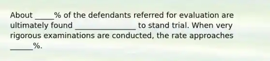 About _____% of the defendants referred for evaluation are ultimately found ________________ to stand trial. When very rigorous examinations are conducted, the rate approaches ______%.