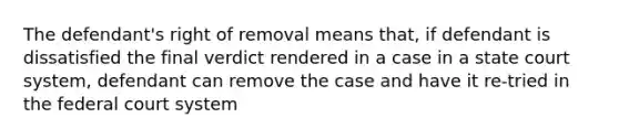 The defendant's right of removal means that, if defendant is dissatisfied the final verdict rendered in a case in a state court system, defendant can remove the case and have it re-tried in the federal court system