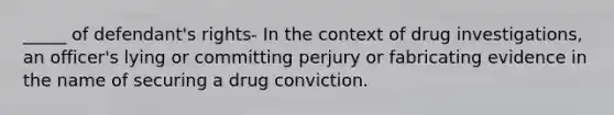 _____ of defendant's rights- In the context of drug investigations, an officer's lying or committing perjury or fabricating evidence in the name of securing a drug conviction.