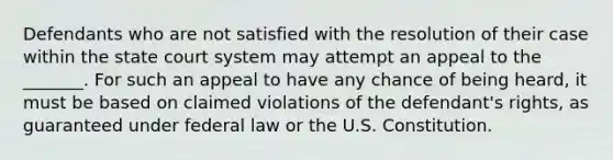 Defendants who are not satisfied with the resolution of their case within the state court system may attempt an appeal to the _______. For such an appeal to have any chance of being heard, it must be based on claimed violations of the defendant's rights, as guaranteed under federal law or the U.S. Constitution.