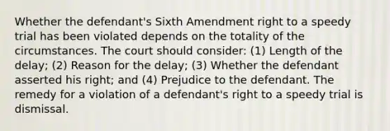 Whether the defendant's Sixth Amendment right to a speedy trial has been violated depends on the totality of the circumstances. The court should consider: (1) Length of the delay; (2) Reason for the delay; (3) Whether the defendant asserted his right; and (4) Prejudice to the defendant. The remedy for a violation of a defendant's right to a speedy trial is dismissal.